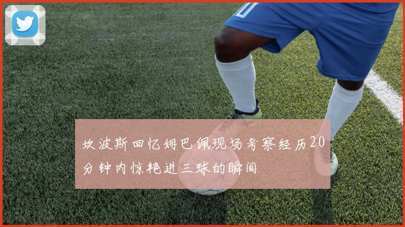 坎波斯回忆姆巴佩现场考察经历20分钟内惊艳进三球的瞬间