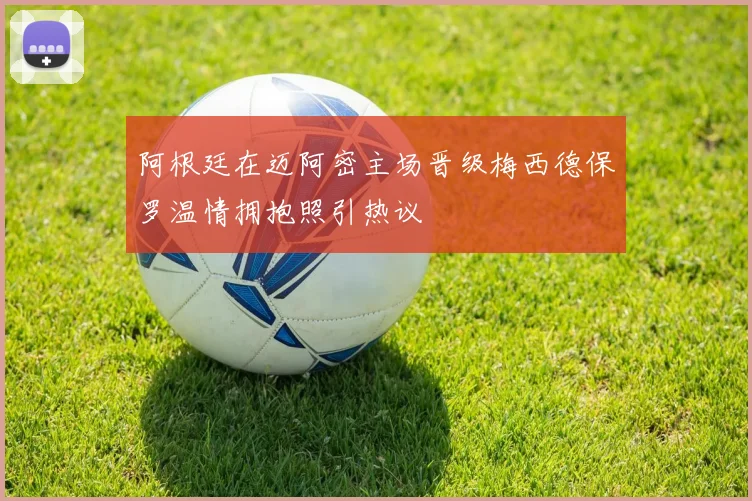 阿根廷在迈阿密主场晋级梅西德保罗温情拥抱照引热议