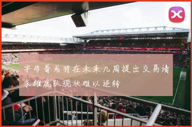字母哥或将在未来几周提出交易请求雄鹿队现状难以逆转