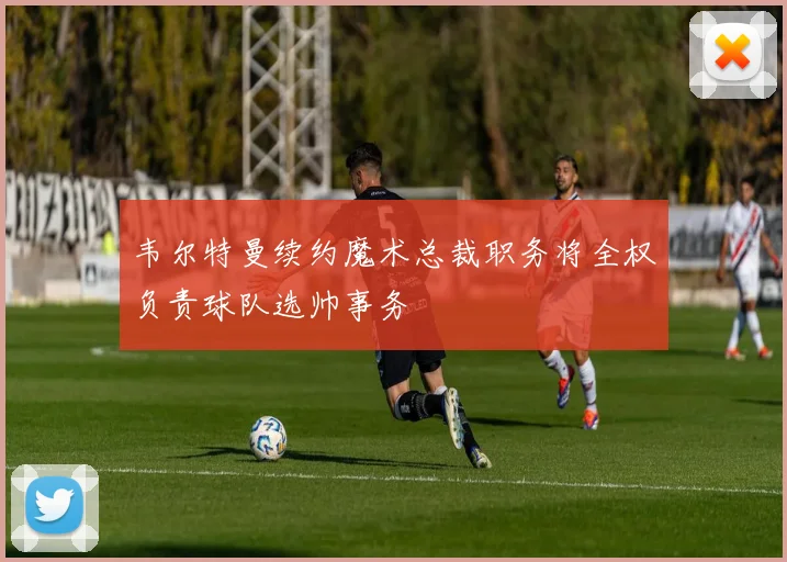 韦尔特曼续约魔术总裁职务将全权负责球队选帅事务