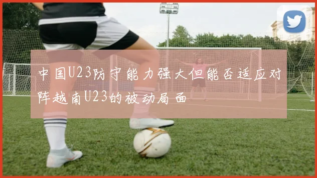 中国U23防守能力强大但能否适应对阵越南U23的被动局面