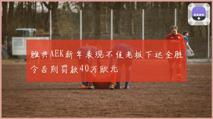 雅典AEK新年表现不佳老板下达全胜令否则罚款40万欧元