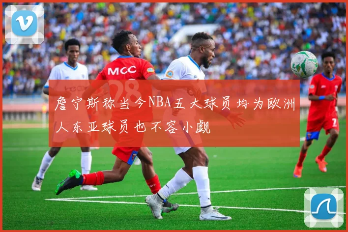 詹宁斯称当今NBA五大球员均为欧洲人东亚球员也不容小觑