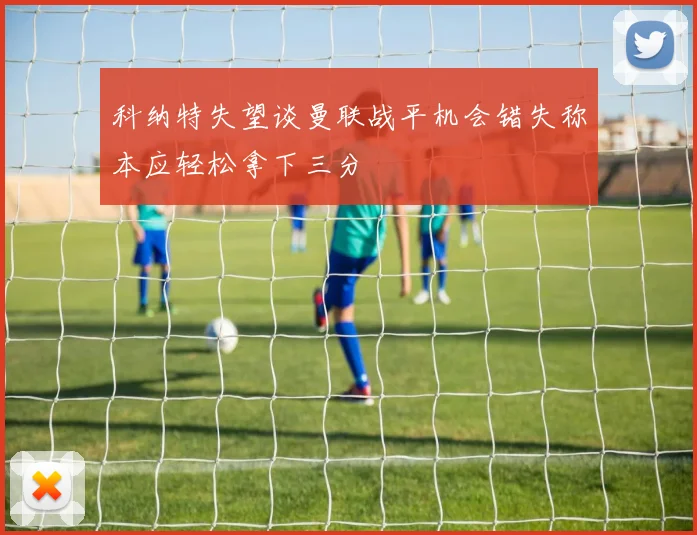 科纳特失望谈曼联战平机会错失称本应轻松拿下三分
