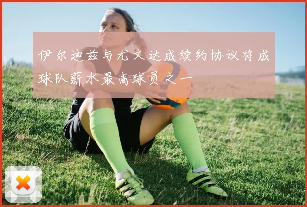伊尔迪兹与尤文达成续约协议将成球队薪水最高球员之一