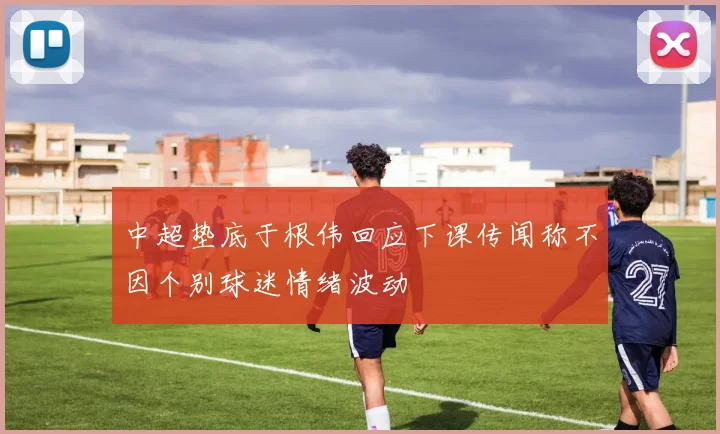 中超垫底于根伟回应下课传闻称不因个别球迷情绪波动