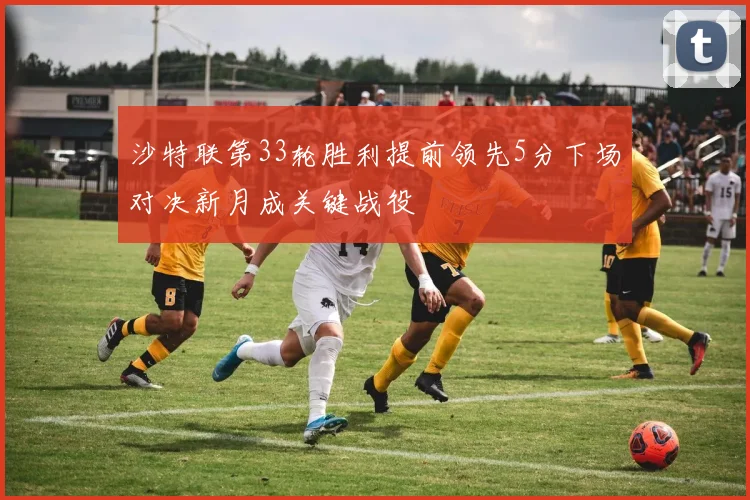 沙特联第33轮胜利提前领先5分下场对决新月成关键战役