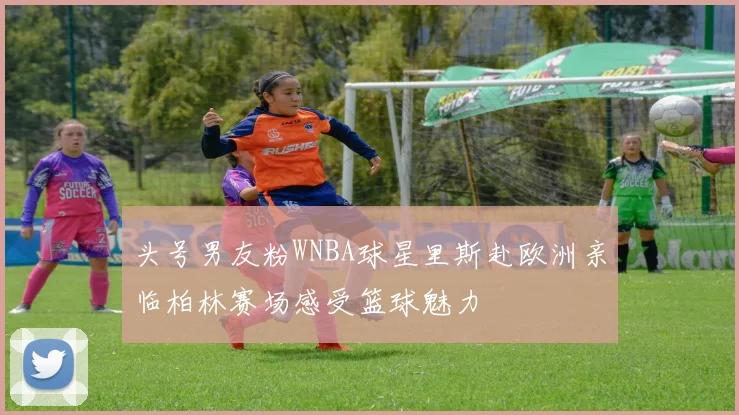 头号男友粉WNBA球星里斯赴欧洲亲临柏林赛场感受篮球魅力